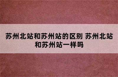 苏州北站和苏州站的区别 苏州北站和苏州站一样吗